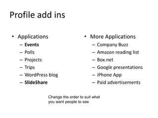 Profile add ins
• Applications
– Events
– Polls
– Projects
– Trips
– WordPress blog
– SlideShare
• More Applications
– Company Buzz
– Amazon reading list
– Box.net
– Google presentations
– iPhone App
– Paid advertisements
Change the order to suit what
you want people to see
 