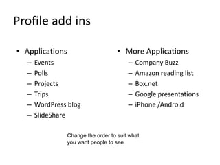 Profile add ins
• Applications
– Events
– Polls
– Projects
– Trips
– WordPress blog
– SlideShare
• More Applications
– Company Buzz
– Amazon reading list
– Box.net
– Google presentations
– iPhone /Android
Change the order to suit what
you want people to see
 