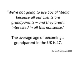 “We’re not going to use Social Media
because all our clients are
grandparents – and they aren’t
interested in all this nonsense.”
The average age of becoming a
grandparent in the UK is 47.
Daycare Trust Survey 2012
 