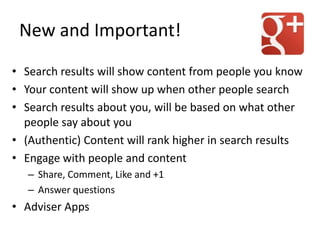 New and Important!
• Search results will show content from people you know
• Your content will show up when other people search
• Search results about you, will be based on what other
people say about you
• (Authentic) Content will rank higher in search results
• Engage with people and content
– Share, Comment, Like and +1
– Answer questions
• Adviser Apps
 