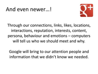 Through our connections, links, likes, locations,
interactions, reputation, interests, content,
persona, behaviour and emotions – computers
will tell us who we should meet and why.
Google will bring to our attention people and
information that we didn’t know we needed.
And even newer…!
 
