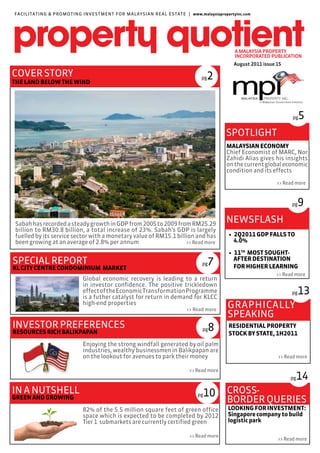 FACILITAT ING & PROMOT I N G I N VE ST M E N T F O R M A LAY S I A N R E A L E S TAT E | www.malaysiapropertyinc.com




                                                                                                           August 2011 issue 15

COVER STORY                                                                                pg  2
THE LAND BELOW THE WIND




                                                                                                                                   pg   5
                                                                                                        SPOTLIGHT
                                                                                                        MALAYSIAN ECONOMY
                                                                                                        Chief Economist of MARC, Nor
                                                                                                        Zahidi Alias gives his insights
                                                                                                        on the current global economic
                                                                                                        condition and its effects

                                                                                                                             >> Read more



                                                                                                                                   pg  9
Sabah has recorded a steady growth in GDP from 2005 to 2009 from RM25.29
                                                                                                        NEWSFLASH
billion to RM30.8 billion, a total increase of 23%. Sabah’s GDP is largely
fuelled by its service sector with a monetary value of RM15.1 billion and has                            • 2Q2011 GDP FALLS TO
been growing at an average of 2.8% per annum                      >> Read more                             4.0%

                                                                                                         • 11TH MOST SOUGHT-
SPECIAL REPORT                                                                              pg  7          AFTER DESTINATION
                                                                                                           FOR HIGHER LEARNING
KL CITY CENTRE CONDOMINIUM MARKET
                                                                                                                            >> Read more
                                 Global economic recovery is leading to a return
                                 in investor confidence. The positive trickledown
                                 effect of the Economic Transformation Programme
                                 is a futher catalyst for return in demand for KLCC
                                                                                                                                   pg  13
                                 high-end properties
                                                                                    >> Read more
                                                                                                        GRAPHICALLY
                                                                                                        SPEAKING
INVESTOR PREFERENCES                                                                        pg   8       RESIDENTIAL PROPERTY
RESOURCES RICH BALIKPAPAN                                                                                STOCK BY STATE, 1H2011
                                 Enjoying the strong windfall generated by oil palm
                                 industries, wealthy businessmen in Balikpapan are
                                 on the lookout for avenues to park their money                                              >> Read more

                                                                                     >> Read more
                                                                                                                                  pg 14
IN A NUTSHELL                                                                             pg10          CROSS-
GREEN AND GROWING
                                                                                                        BORDER QUERIES
                                 82% of the 5.5 million square feet of green office                     LOOKING FOR INVESTMENT:
                                 space which is expected to be completed by 2012                        Singapore company to build
                                 Tier 1 submarkets are currently certified green                        logistic park

                                                                                     >> Read more
                                                                                                                             >> Read more
 