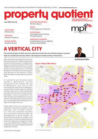 FACILITAT ING & PROMOT I N G I N VE ST M E N T F O R M A LAY S I A N R E A L E S TAT E | www.malaysiapropertyinc.com




 June 2011 issue 13                         INVESTOR PREFERENCES
                                            The China Report

                                            POLICY
                                            It’s All a Question of Intention
 COVER STORY
 A Vertical City                            IN A NUTSHELL
                                            Growing Retirement Savings
 SPOTLIGHT                                  Through Property
 Southern Prosperity
                                            GRAPHICALLY SPEAKING
 SPECIAL REPORT                             Landed Property Price in 1Q2011p
 Poised for Growth                          Compared with 1Q2010



A VERTICAL CITY
The transformation of what was once plantation land into one of Kuala Lumpur’s premier
high-rise residential enclaves offers a development model worthy of emulation

Who would have thought that what was                                                                             by Afiq Syarifuddin
previously part of a rubber plantation
would one day become a sought-after                 Figure 1: Map of Mont’Kiara
high-rise residential address? The tale
of Mont’ Kiara’s evolution is one worthy
of note, not just because it’s a true blue
Malaysian real estate success story, but
also because of the lessons it offers
both developers and property investors
alike.

In a period of just 15 years, Kuala
L u m p u r ’s M o n t ’ K i a r a e n c l a v e
has garnered the respect not just
of Malaysians, but also of the
international community in Malaysia,
many of whom make a bee-line to there
to find a place to live. Attracted by the
concept of community living and the
developer’s focus on quality of life,
their presence has helped turn it into a
vibrant, desirable place to live and this
has increasingly drawn Malaysians to
high-rise living in the area.

Today, Mont’ Kiara has turned into a
suburban township complete with
amenities and lifestyle outlets.
It is the only suburban township
that constitutes primarily high-rise
developments in Kuala Lumpur. Its
reputation has grown in tandem with
its size and it is now considered by many
to be the “Damansara Heights of high-
rise living” (Damansara Heights is one
of Malaysia’s premier landed residential
property enclaves).

(continued next page)                               Source: Ho Chin Soon Research
 