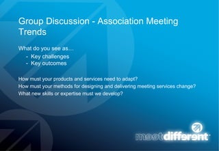 Group Discussion - Association Meeting Trends What do you see as…  -  Key challenges -  Key outcomes How must your products and services need to adapt? How must your methods for designing and delivering meeting services change? What new skills or expertise must we develop? 