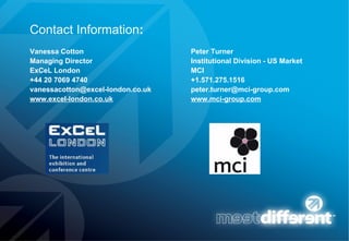 Contact Information : Vanessa Cotton Peter Turner Managing Director Institutional Division - US Market ExCeL London MCI +44 20 7069 4740   +1.571.275.1516   vanessacotton@excel-london.co.uk  [email_address] www.excel-london.co.uk     www.mci-group.com 