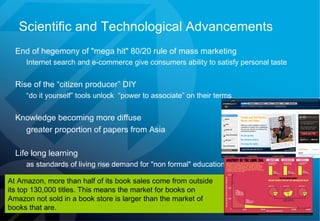 Scientific and Technological Advancements End of hegemony of "mega hit" 80/20 rule of mass marketing  Internet search and e-commerce give consumers ability to satisfy personal taste Rise of the “citizen producer” DIY  “ do it yourself” tools unlock  “power to associate” on their terms Knowledge becoming more diffuse greater proportion of papers from Asia Life long learning   as standards of living rise demand for "non formal" education grows At Amazon, more than half of its book sales come from outside its top 130,000 titles. This means the market for books on Amazon not sold in a book store is larger than the market of books that are. 