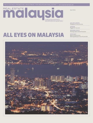 FA C ILITAT ING & PROMOT I N G I N VE ST M E N T F O R M A LAY S I A N R E A L E S TAT E |   www.malaysiapropertyinc.com




                                                                                                                 April 2011




                                                                                                                 GALLERY UPDATE
                                                                                                                 Singapore Foray Success

                                                                                                                 OPINION
                                                                                                                 Rigged for Success

                                                                                                                 REGIONAL FOCUS
                                                                                                                 Penang: Idyllic Island Paradise



ALL EYES ON MALAYSIA                                                                                             SPOTLIGHT
                                                                                                                 Mark of Distinction
                                                                                                                 Making Malaysia more Accessible
 