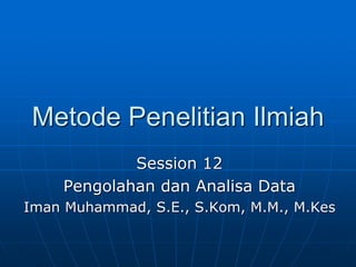 Metode Penelitian Ilmiah
Session 12
Pengolahan dan Analisa Data
Iman Muhammad, S.E., S.Kom, M.M., M.Kes
 