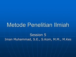 Metode Penelitian Ilmiah
Session 5
Iman Muhammad, S.E., S.Kom, M.M., M.Kes
 
