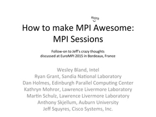 How	to	make	MPI	Awesome:	
MPI	Sessions	
Wesley	Bland,	Intel	
Ryan	Grant,	Sandia	Na=onal	Laboratory	
Dan	Holmes,	Edinburgh	Parallel	Compu=ng	Center	
Kathryn	Mohror,	Lawrence	Livermore	Laboratory	
Mar=n	Schulz,	Lawrence	Livermore	Laboratory	
Anthony	Skjellum,	Auburn	University	
Jeﬀ	Squyres,	Cisco	Systems,	Inc.	
^
more
Follow-on	to	Jeﬀ’s	crazy	thoughts	
discussed	at	EuroMPI	2015	in	Bordeaux,	France	
	
 