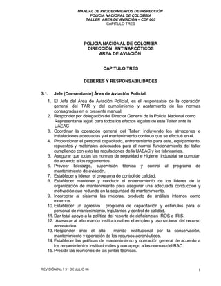 MANUAL DE PROCEDIMIENTOS DE INSPECCIÓN
POLICIA NACIONAL DE COLOMBIA
TALLER AREA DE AVIACIÓN – CDF 005
CAPITULO TRES
POLICIA NACIONAL DE COLOMBIA
DIRECCIÓN ANTINARCÓTICOS
AREA DE AVIACIÓN
CAPITULO TRES
DEBERES Y RESPONSABILIDADES
3.1. Jefe (Comandante) Área de Aviación Policial.
1. El Jefe del Área de Aviación Policial, es el responsable de la operación
general del TAR y del cumplimiento y acatamiento de las normas
consagradas en el presente manual.
2. Responder por delegación del Director General de la Policía Nacional como
Representante legal, para todos los efectos legales de este Taller ante la
UAEAC
3. Coordinar la operación general del Taller, incluyendo los almacenes e
instalaciones adecuadas y el mantenimiento continuo que se efectué en él.
4. Proporcionar el personal capacitado, entrenamiento para este, equipamiento,
repuestos y materiales adecuados para el normal funcionamiento del taller
cumpliendo con esto las regulaciones de la UAEAC y los fabricantes.
5. Asegurar que todas las normas de seguridad e Higiene industrial se cumplan
de acuerdo a los reglamentos.
6. Proveer liderazgo, supervisión técnica y control al programa de
mantenimiento de aviación.
7. Establecer y liderar el programa de control de calidad.
8. Establecer mantener y conducir el entrenamiento de los líderes de la
organización de mantenimiento para asegurar una adecuada conducción y
motivación que redunde en la seguridad de mantenimiento.
9. Incorporar al sistema las mejoras, producto de análisis internos como
externos.
10.Establecer un agresivo programa de capacitación y estímulos para el
personal de mantenimiento, tripulantes y control de calidad.
11.Dar total apoyo a la política del reporte de deficiencias IROS e IRIS.
12. Asesorar al alto mando institucional en el empleo y uso racional del recurso
aeronáutico.
13.Responder ante el alto mando institucional por la conservación,
mantenimiento y operación de los recursos aeronáuticos.
14.Establecer las políticas de mantenimiento y operación general de acuerdo a
los requerimientos institucionales y con apego a las normas del RAC.
15.Presidir las reuniones de las juntas técnicas.
REVISIÓN No.1 31 DE JULIO 06 1
 