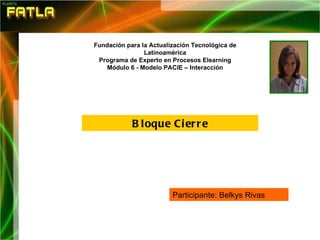   Bloque Cierre Fundación para la Actualización Tecnológica de Latinoamérica Programa de Experto en Procesos Elearning Módulo 6 - Modelo PACIE – Interacción Participante: Belkys Rivas  