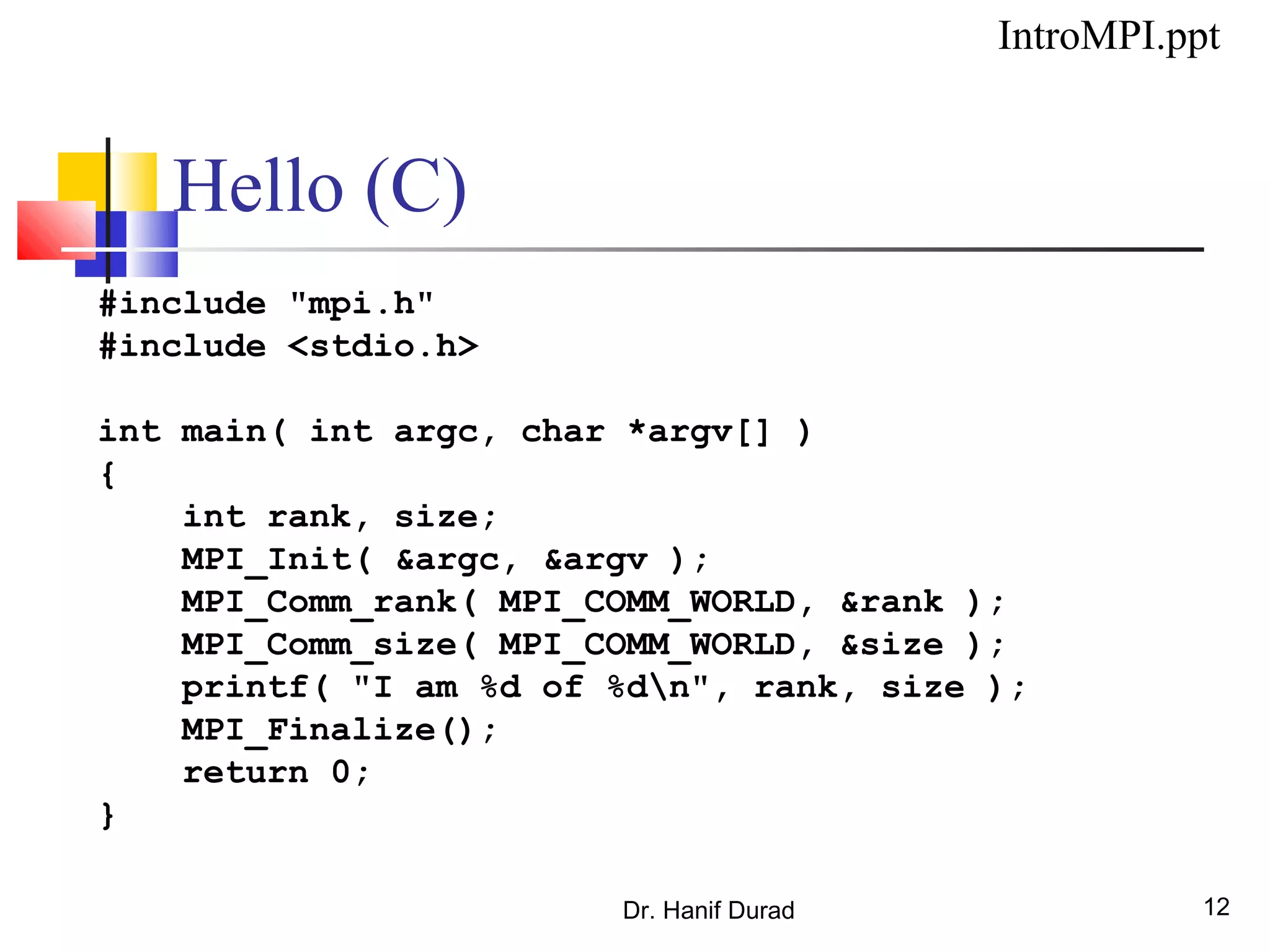 Hello (C)
#include "mpi.h"
#include <stdio.h>
int main( int argc, char *argv[] )
{
int rank, size;
MPI_Init( &argc, &argv );
MPI_Comm_rank( MPI_COMM_WORLD, &rank );
MPI_Comm_size( MPI_COMM_WORLD, &size );
printf( "I am %d of %dn", rank, size );
MPI_Finalize();
return 0;
}
Dr. Hanif Durad 12
IntroMPI.ppt
 