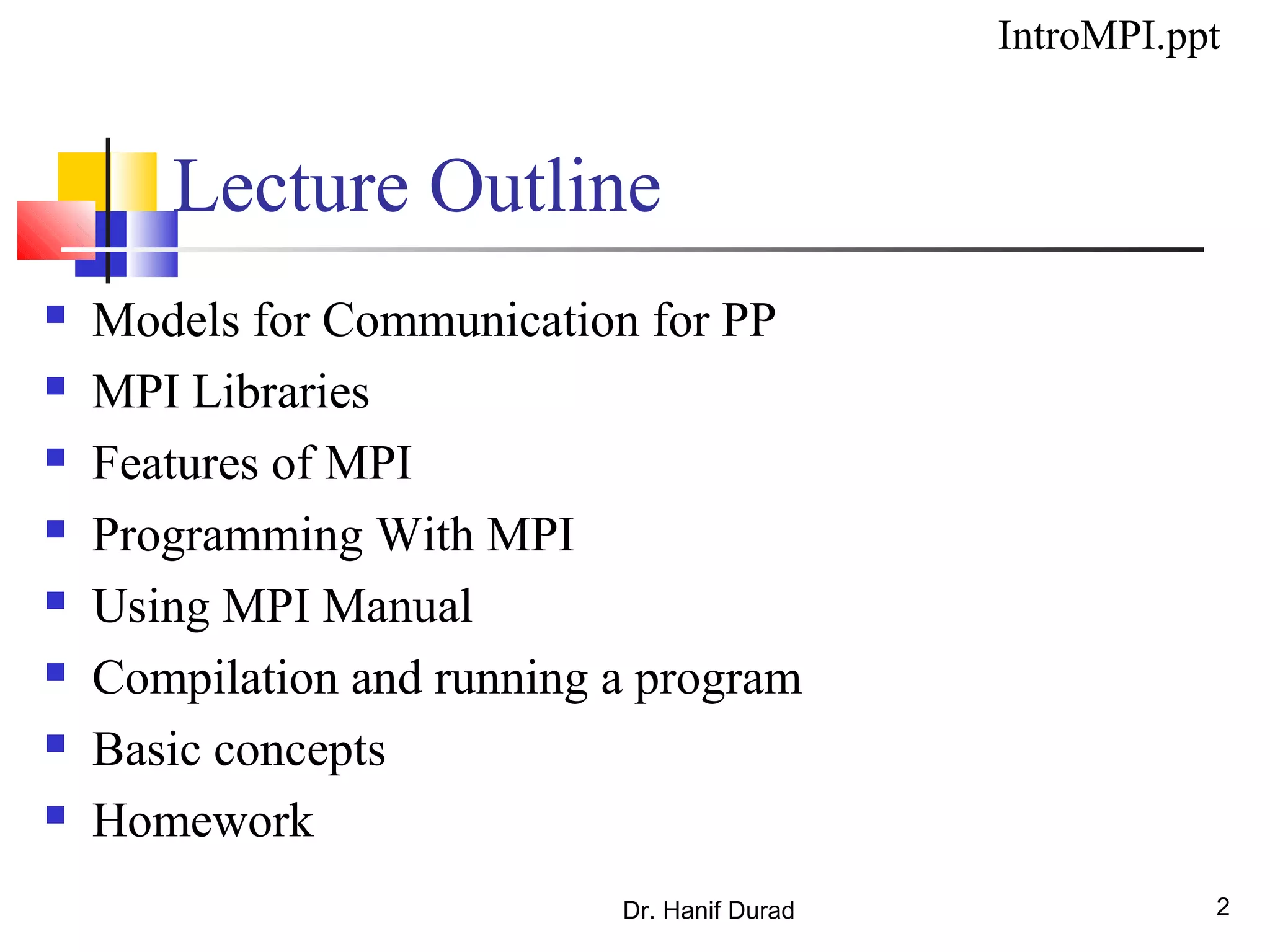 Dr. Hanif Durad 2
Lecture Outline
 Models for Communication for PP
 MPI Libraries
 Features of MPI
 Programming With MPI
 Using MPI Manual
 Compilation and running a program
 Basic concepts
 Homework
IntroMPI.ppt
 