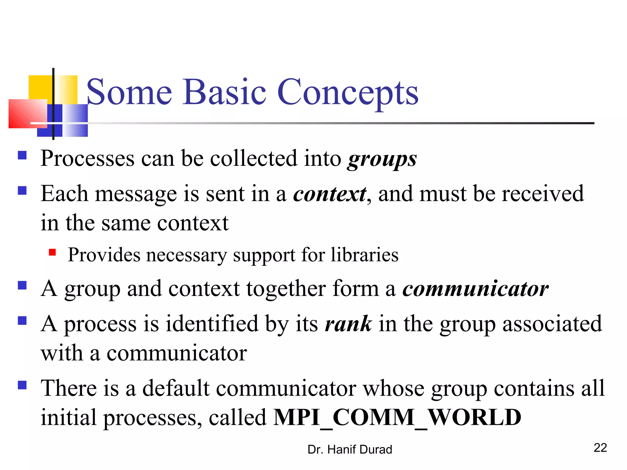 Some Basic Concepts
 Processes can be collected into groups
 Each message is sent in a context, and must be received
in the same context
 Provides necessary support for libraries
 A group and context together form a communicator
 A process is identified by its rank in the group associated
with a communicator
 There is a default communicator whose group contains all
initial processes, called MPI_COMM_WORLD
Dr. Hanif Durad 22
 