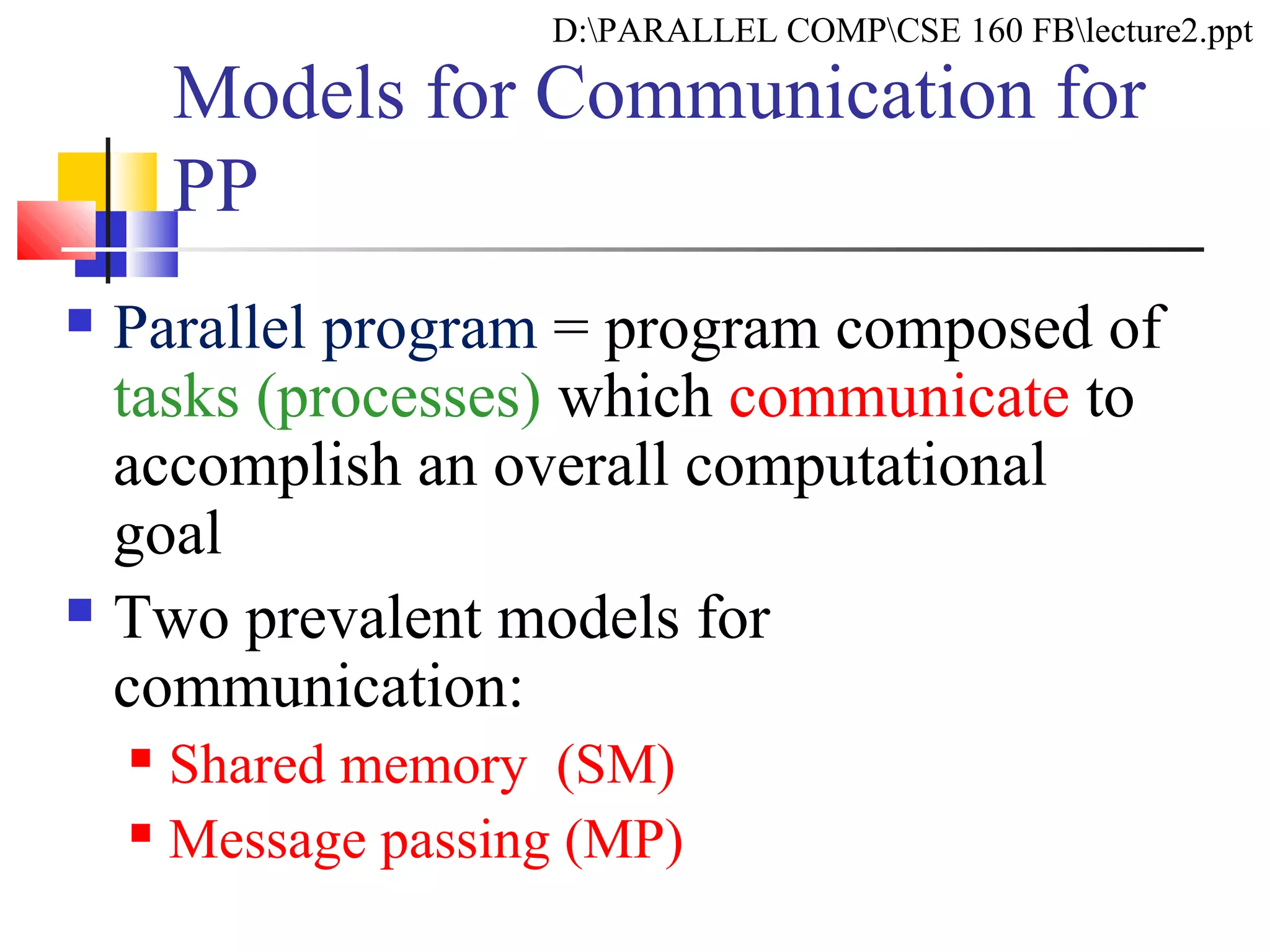 Models for Communication for
PP
 Parallel program = program composed of
tasks (processes) which communicate to
accomplish an overall computational
goal
 Two prevalent models for
communication:
 Shared memory (SM)
 Message passing (MP)
D:PARALLEL COMPCSE 160 FBlecture2.ppt
 