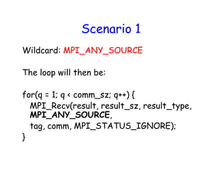 Scenario 1
Wildcard: MPI_ANY_SOURCE
The loop will then be:
for(q = 1; q < comm_sz; q++) {
MPI_Recv(result, result_sz, result_type,
MPI_ANY_SOURCE,
tag, comm, MPI_STATUS_IGNORE);
}
 