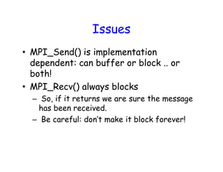 Issues
• MPI_Send() is implementation
dependent: can buffer or block .. or
both!
• MPI_Recv() always blocks
– So, if it returns we are sure the message
has been received.
– Be careful: don’t make it block forever!
 