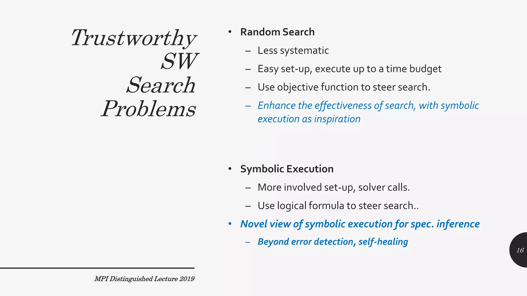 Trustworthy
SW
Search
Problems
• Random Search
– Less systematic
– Easy set-up, execute up to a time budget
– Use objective function to steer search.
– Enhance the effectiveness of search, with symbolic
execution as inspiration
• Symbolic Execution
– More involved set-up, solver calls.
– Use logical formula to steer search..
• Novel view of symbolic execution for spec. inference
– Beyond error detection, self-healing
MPI Distinguished Lecture 2019
16
 