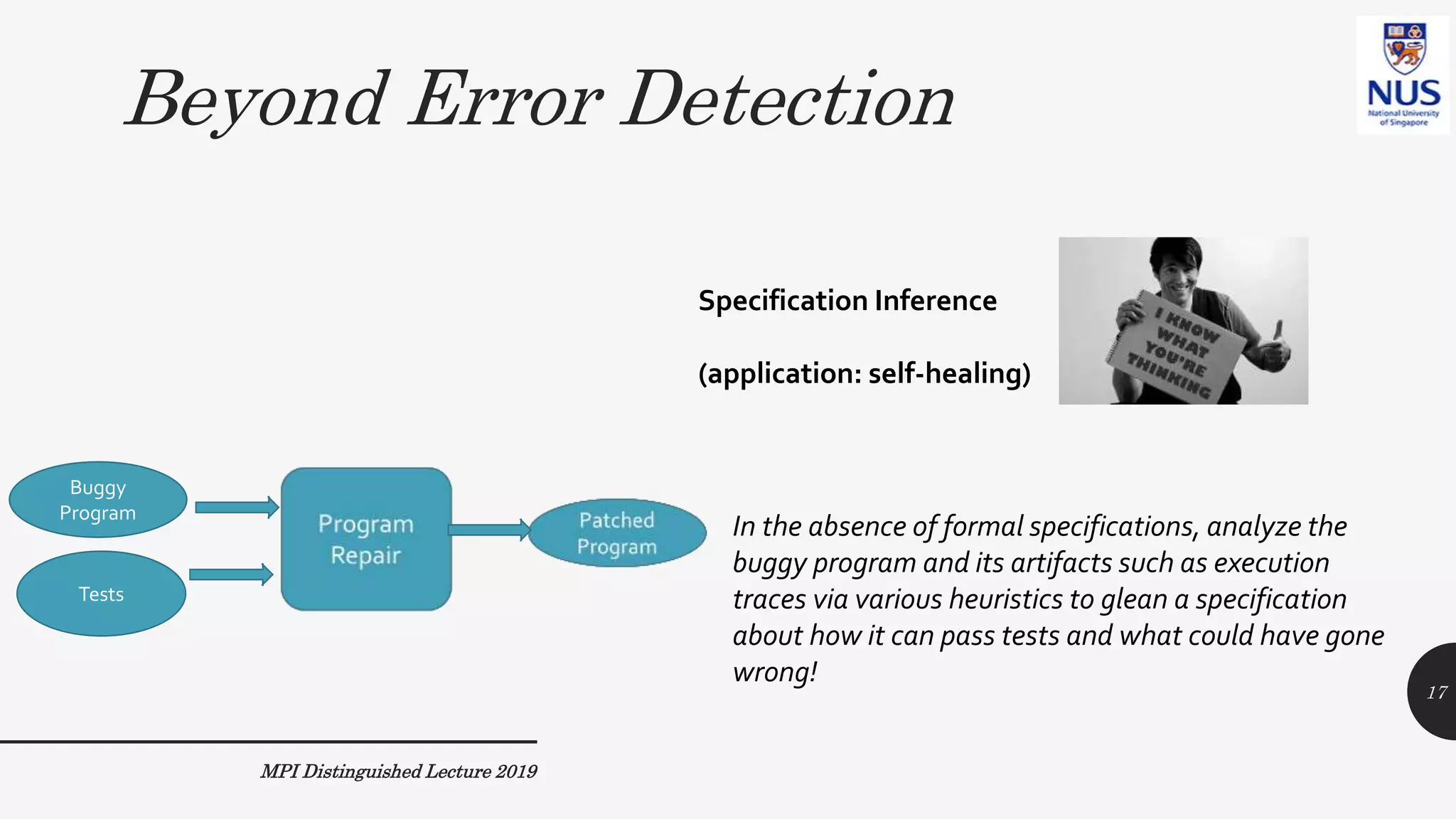 Beyond Error Detection
MPI Distinguished Lecture 2019
In the absence of formal specifications, analyze the
buggy program and its artifacts such as execution
traces via various heuristics to glean a specification
about how it can pass tests and what could have gone
wrong!
Specification Inference
(application: self-healing)
17
Buggy
Program
Tests
 