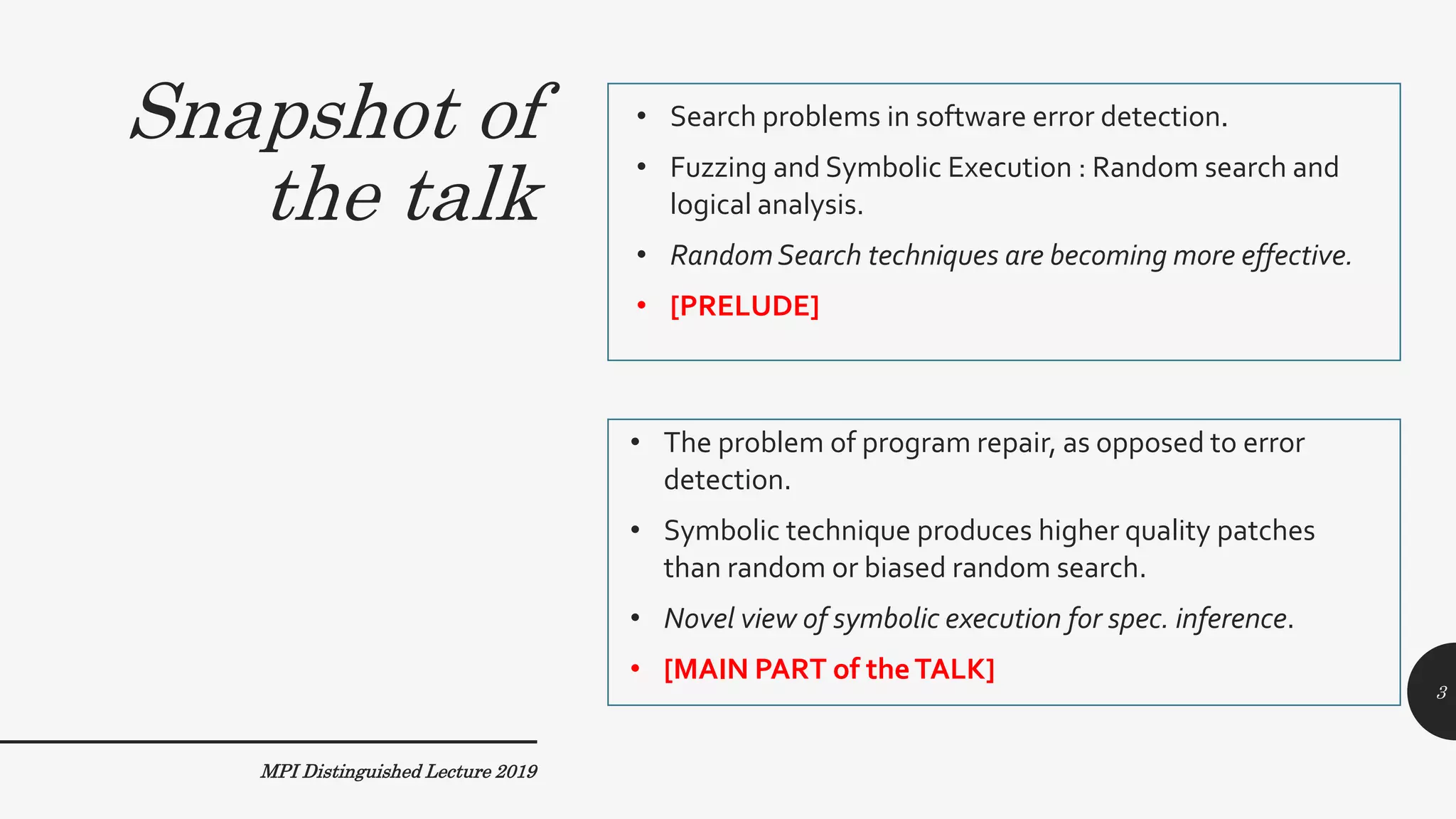 Snapshot of
the talk
• Search problems in software error detection.
• Fuzzing and Symbolic Execution : Random search and
logical analysis.
• Random Search techniques are becoming more effective.
• [PRELUDE]
• The problem of program repair, as opposed to error
detection.
• Symbolic technique produces higher quality patches
than random or biased random search.
• Novel view of symbolic execution for spec. inference.
• [MAIN PART of theTALK]
MPI Distinguished Lecture 2019
3
 