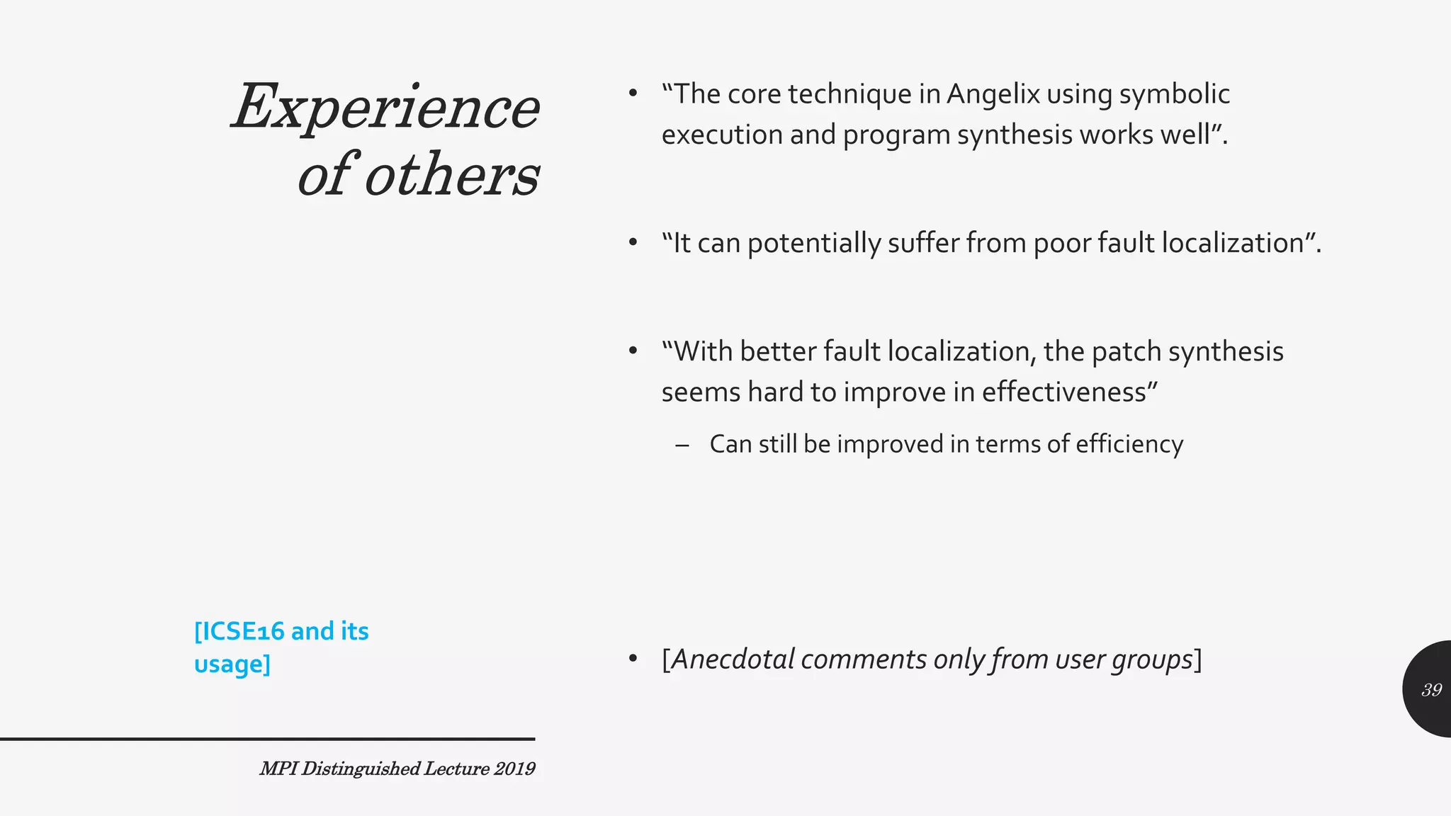 Experience
of others
• “The core technique inAngelix using symbolic
execution and program synthesis works well”.
• “It can potentially suffer from poor fault localization”.
• “With better fault localization, the patch synthesis
seems hard to improve in effectiveness”
– Can still be improved in terms of efficiency
• [Anecdotal comments only from user groups]
MPI Distinguished Lecture 2019
[ICSE16 and its
usage]
39
Experience
of others
 