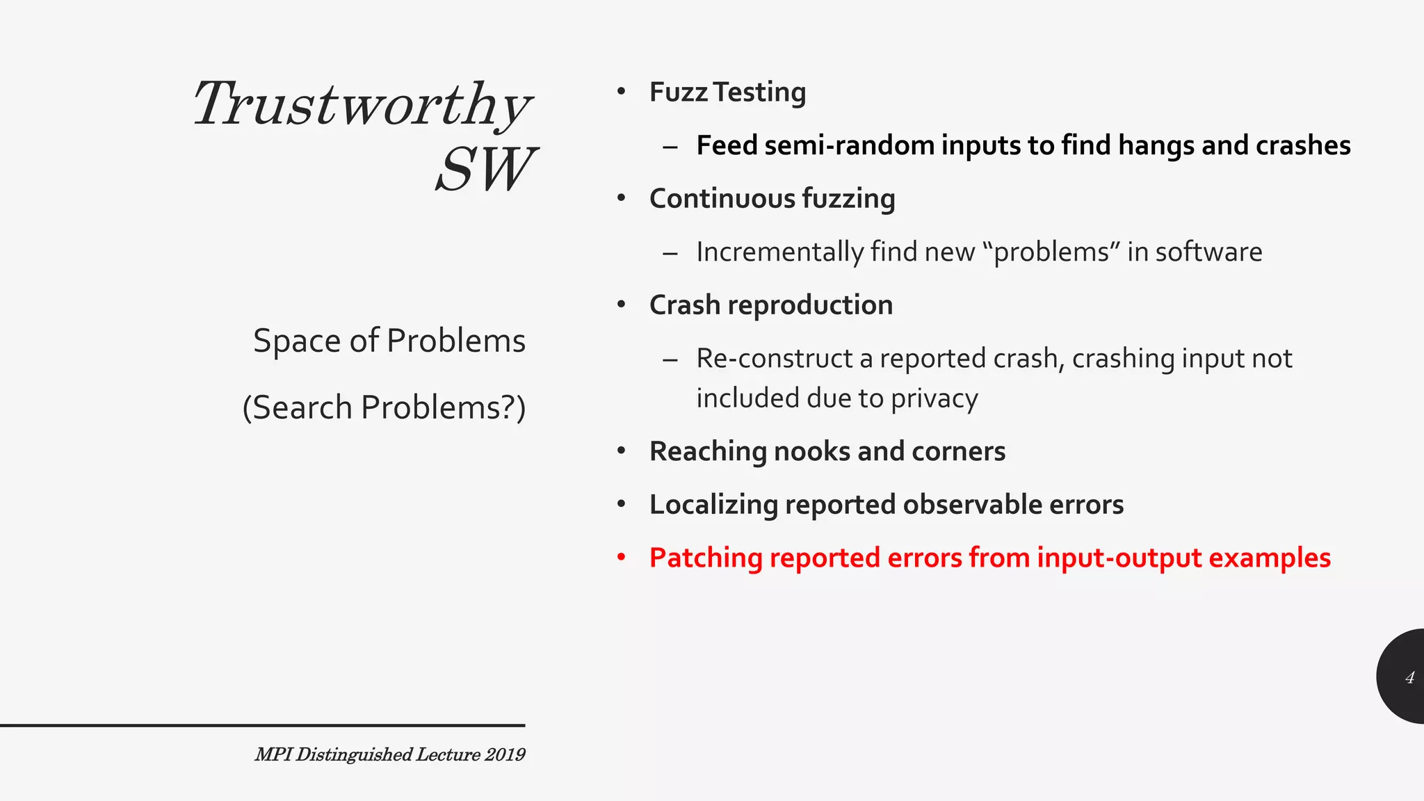 Trustworthy
SW
• FuzzTesting
– Feed semi-random inputs to find hangs and crashes
• Continuous fuzzing
– Incrementally find new “problems” in software
• Crash reproduction
– Re-construct a reported crash, crashing input not
included due to privacy
• Reaching nooks and corners
• Localizing reported observable errors
• Patching reported errors from input-output examples
Space of Problems
(Search Problems?)
MPI Distinguished Lecture 2019
4
 