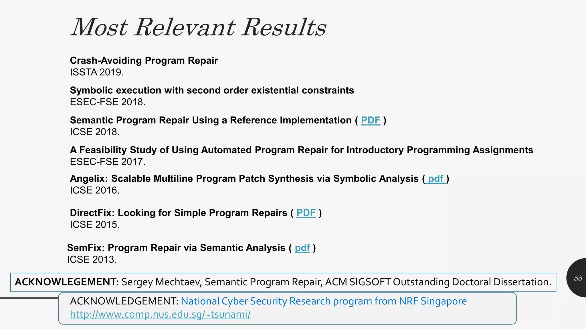 Most Relevant Results
MPI Distinguished Lecture 2019
Semantic Program Repair Using a Reference Implementation ( PDF )
ICSE 2018.
Angelix: Scalable Multiline Program Patch Synthesis via Symbolic Analysis ( pdf )
ICSE 2016.
DirectFix: Looking for Simple Program Repairs ( PDF )
ICSE 2015.
SemFix: Program Repair via Semantic Analysis ( pdf )
ICSE 2013.
Symbolic execution with second order existential constraints
ESEC-FSE 2018.
ACKNOWLEDGEMENT: National Cyber Security Research program from NRF Singapore
http://www.comp.nus.edu.sg/~tsunami/
ACKNOWLEGEMENT: Sergey Mechtaev, Semantic Program Repair,ACM SIGSOFTOutstanding Doctoral Dissertation.
Crash-Avoiding Program Repair
ISSTA 2019.
A Feasibility Study of Using Automated Program Repair for Introductory Programming Assignments
ESEC-FSE 2017.
55
 
