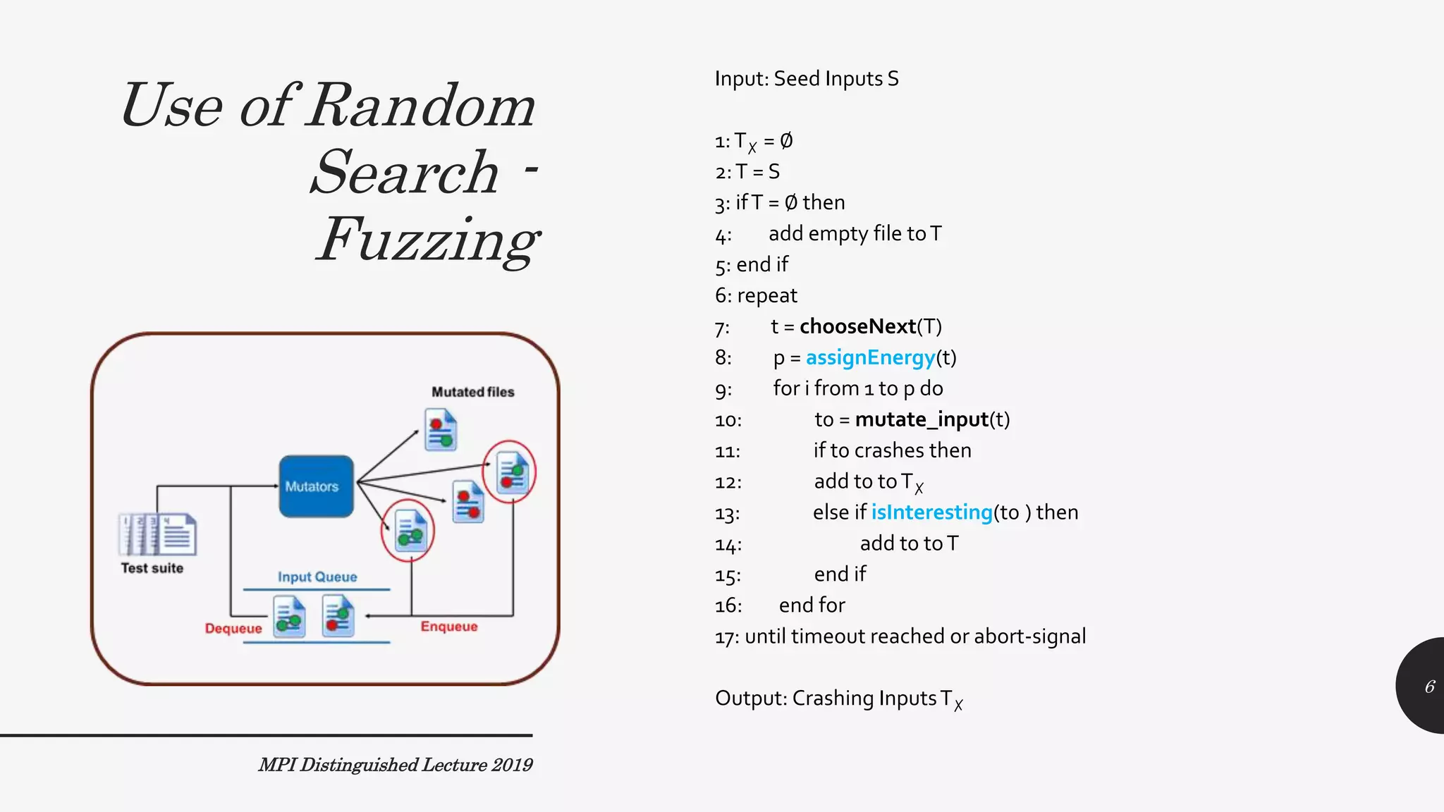 Use of Random
Search -
Fuzzing
MPI Distinguished Lecture 2019
Input: Seed Inputs S
1:T✗ = ∅
2:T = S
3: ifT = ∅ then
4: add empty file toT
5: end if
6: repeat
7: t = chooseNext(T)
8: p = assignEnergy(t)
9: for i from 1 to p do
10: t0 = mutate_input(t)
11: if t0 crashes then
12: add t0 toT✗
13: else if isInteresting(t0 ) then
14: add t0 toT
15: end if
16: end for
17: until timeout reached or abort-signal
Output: Crashing InputsT✗
6
 