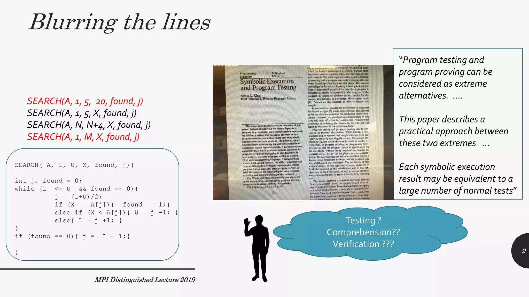 MPI Distinguished Lecture 2019
SEARCH( A, L, U, X, found, j){
int j, found = 0;
while (L <= U && found == 0){
j = (L+U)/2;
if (X == A[j]){ found = 1;}
else if (X < A[j]){ U = j -1; }
else{ L = j +1; }
}
if (found == 0){ j = L – 1;}
}
SEARCH(A, 1, 5, 20, found, j)
SEARCH(A, 1, 5, X, found, j)
SEARCH(A, N, N+4, X, found, j)
SEARCH(A, 1, M, X, found, j)
Testing ?
Comprehension??
Verification ???
Blurring the lines
“Program testing and
program proving can be
considered as extreme
alternatives. ….
This paper describes a
practical approach between
these two extremes …
Each symbolic execution
result may be equivalent to a
large number of normal tests”
9
 