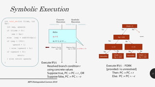 Symbolic Execution
MPI Distinguished Lecture 2019
int test_me(int Climb, int
Up){
int sep, upward;
if (Climb > 0){
sep = Up;}
else {sep = add100(Up);}
if (sep > 150){
upward = 1;
} else {upward = 0;}
if (upward < 0){
abort;
} else return upward;
}
11
Execute IF(r) : FORK
[provided r is unresolved]
Then: PC := PC  r
Else: PC := PC  r
Execute IF(r)
Resolved branch condition r
using concrete values
Suppose true, PC := PC  r , OR
Suppose false, PC := PC  r
 