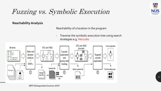 Fuzzing vs. Symbolic Execution
ReachabilityAnalysis
Reachability of a location in the program
- Traverse the symbolic execution tree using search
strategies e.g. Hercules
- Encode it as an optimization
problem inside the genetic search
of grey-box fuzzing AFLGo
MPI Distinguished Lecture 2019
[CCS17]
13
 