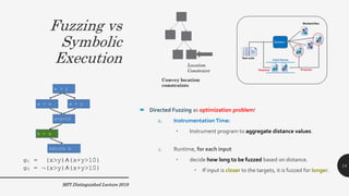 Fuzzing vs
Symbolic
Execution
MPI Distinguished Lecture 2019
φ1 = (x>y)∧(x+y>10)
φ2 = ¬(x>y)∧(x+y>10)
 Directed Fuzzing as optimization problem!
1. Instrumentation Time:
• Instrument program to aggregate distance values.
2. Runtime, for each input
• decide how long to be fuzzed based on distance.
• If input is closer to the targets, it is fuzzed for longer.
14
 