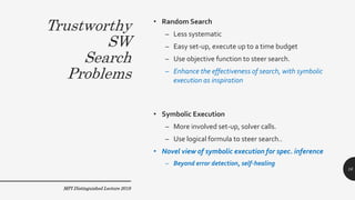 Trustworthy
SW
Search
Problems
• Random Search
– Less systematic
– Easy set-up, execute up to a time budget
– Use objective function to steer search.
– Enhance the effectiveness of search, with symbolic
execution as inspiration
• Symbolic Execution
– More involved set-up, solver calls.
– Use logical formula to steer search..
• Novel view of symbolic execution for spec. inference
– Beyond error detection, self-healing
MPI Distinguished Lecture 2019
16
 