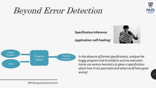 Beyond Error Detection
MPI Distinguished Lecture 2019
In the absence of formal specifications, analyze the
buggy program and its artifacts such as execution
traces via various heuristics to glean a specification
about how it can pass tests and what could have gone
wrong!
Specification Inference
(application: self-healing)
17
Buggy
Program
Tests
 