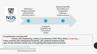 MPI Distinguished Lecture 2019
Working in
Program Analysis
and Software
Security (2001-)
Singapore
Cybersecurity
Consortium
(2016)
National Satellite
of Excellence in
Trustworthy
Software
Systems (2019)
2
Comprehensive university with
Science, Arts, Engineering, medical, Law, Business, Public Policy, Music, Computing, …
Public university 30K undergraduate students, 10K+ graduate students overall.
2500+ faculty members overall, 100+ in Computing (two departments CS and IS).
http://www.nus.edu.sg/about#corporate-information
 