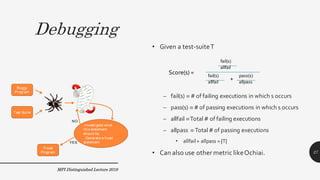 Debugging
• Given a test-suiteT
– fail(s) º # of failing executions in which s occurs
– pass(s) º # of passing executions in which s occurs
– allfail ºTotal # of failing executions
– allpass º Total # of passing executions
• allfail+ allpass = |T|
• Can also use other metric likeOchiai.
Score(s) =
fail(s)
allfail
fail(s)
allfail
pass(s)
allpass
+
Buggy
Program
Test Suite
-Investigate what
this statement
should be.
- Generate a fixed
statement
Fixed
Program
YES
NO
MPI Distinguished Lecture 2019
27
 