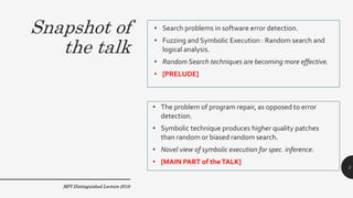 Snapshot of
the talk
• Search problems in software error detection.
• Fuzzing and Symbolic Execution : Random search and
logical analysis.
• Random Search techniques are becoming more effective.
• [PRELUDE]
• The problem of program repair, as opposed to error
detection.
• Symbolic technique produces higher quality patches
than random or biased random search.
• Novel view of symbolic execution for spec. inference.
• [MAIN PART of theTALK]
MPI Distinguished Lecture 2019
3
 