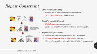 Repair Constraint
MPI Distinguished Lecture 2019
• SemFix work (ICSE 2013)
– Example: for an identified expression e to be fixed
• [ X > 0 ] ∧ f(t) == X for each test t
• DirectFix work (ICSE 2015)
– Whole Program as repair constraint
– Use the principle of minimality to synthesize a minimal patch.
• Angelix work (ICSE 2016)
– Example: for identified expressions e1, e2, … to be fixed
– [ (X == 1) ∨ (X == 2) ∨ (X== 3)] ∧ f(t) ==X for each test t.
– [ (X== 1 ∧Y == 1) ∨ (X==2 ∧Y ==2)] ∧ f(t) ==X ∧g(t)==Y for each test t.
36
 