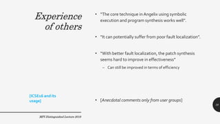 Experience
of others
• “The core technique inAngelix using symbolic
execution and program synthesis works well”.
• “It can potentially suffer from poor fault localization”.
• “With better fault localization, the patch synthesis
seems hard to improve in effectiveness”
– Can still be improved in terms of efficiency
• [Anecdotal comments only from user groups]
MPI Distinguished Lecture 2019
[ICSE16 and its
usage]
39
Experience
of others
 