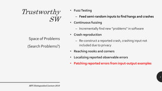 Trustworthy
SW
• FuzzTesting
– Feed semi-random inputs to find hangs and crashes
• Continuous fuzzing
– Incrementally find new “problems” in software
• Crash reproduction
– Re-construct a reported crash, crashing input not
included due to privacy
• Reaching nooks and corners
• Localizing reported observable errors
• Patching reported errors from input-output examples
Space of Problems
(Search Problems?)
MPI Distinguished Lecture 2019
4
 