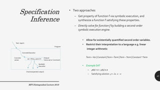 Specification
Inference
• Two approaches
– Get property of function f via symbolic execution, and
synthesize a function f satisfying these properties.
– Directly solve for function f by building a second-order
symbolic execution engine.
MPI Distinguished Lecture 2019
• Allow for existentially quantified second order variables.
• Restrict their interpretation to a language e.g. linear
integer arithmetic
Term =Var |Constant |Term +Term |Term –Term |Constant *Term
• Example SAT
– (0) > 0  (1) ≤ 0
– Satisfying solution  = x. 1 – x
40
Specification
Inference
 
