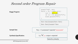 Term =Var | Constant |Term +Term |
Term –Term | Constant *Term
Second order Program Repair
41
scanf(“%d”, &x);
for(i = 0; i <10; i++){
int t = (i,x);
if (t > 0) printf(“1”);
else printf(“0”);
}
P(5)  “1110000000” expected “1111111000”
Buggy Program:
SampleTest:
Synthesis Specification:  . i i  output = expected
Solve for  directly
Term =Var | Constant |Term +Term |
Term –Term | Constant *Term
MPI Distinguished Lecture 2019
 
