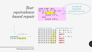 Test-
equivalence
based repair
MPI Distinguished Lecture 2019
scanf ("%d" ,&x);
for (i = 0; i < 10; i++)
if (x – i > 0)
printf ("1");
else
printf ("0");
Consider all
inequalities
𝛼𝑥 ± 𝛽𝑖 [>≥=≠] 𝛾
Sequence of values: Equivalence class (x = 4):
{T, T, T, T, T, T, T, T, T, T} {x > 0, x > 1, …}
{T, T, T, T, T, T, T, T, T, F} {x – i > -5, …}
{T, T, T, T, T, T, T, T, F, T} EMPTY
{T, T, T, T, T, T, T, T, F, F} {x – i > -4, …}
{T, T, T, T, T, T, T, F, T, T} EMPTY
{T, T, T, T, T, T, T, F, T, F} EMPTY
{T, T, T, T, T, T, T, F, F,T} EMPTY
…
47
 