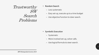 Trustworthy
SW
Search
Problems
• Random Search
– Less systematic
– Easy set-up, execute up to a time budget
– Use objective function to steer search.
• Symbolic Execution
– Systematic
– More involved set-up, solver calls.
– Use logical formula to steer search.
MPI Distinguished Lecture 2019
5
 