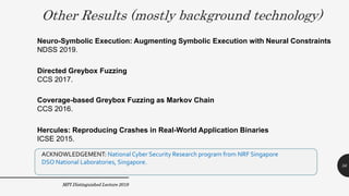 Other Results (mostly background technology)
MPI Distinguished Lecture 2019
Coverage-based Greybox Fuzzing as Markov Chain
CCS 2016.
Directed Greybox Fuzzing
CCS 2017.
ACKNOWLEDGEMENT: National Cyber Security Research program from NRF Singapore
DSO National Laboratories, Singapore.
Neuro-Symbolic Execution: Augmenting Symbolic Execution with Neural Constraints
NDSS 2019.
56
Hercules: Reproducing Crashes in Real-World Application Binaries
ICSE 2015.
 