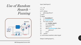 Use of Random
Search -
Fuzzing
MPI Distinguished Lecture 2019
Input: Seed Inputs S
1:T✗ = ∅
2:T = S
3: ifT = ∅ then
4: add empty file toT
5: end if
6: repeat
7: t = chooseNext(T)
8: p = assignEnergy(t)
9: for i from 1 to p do
10: t0 = mutate_input(t)
11: if t0 crashes then
12: add t0 toT✗
13: else if isInteresting(t0 ) then
14: add t0 toT
15: end if
16: end for
17: until timeout reached or abort-signal
Output: Crashing InputsT✗
6
 