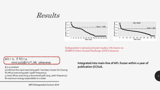 Results
MPI Distinguished Lecture 2019
p(i) = 0, if f(i) > µ
min( ((i)/β)*2s(i), M) otherwise
β is a constant
s(i) #times the input exercising path i has been chosen for fuzzing
f(i) #fuzz exercising path i (path-frequency)
µ mean #fuzz exercising a discovered path (avg. path-frequency)
M maximum energy expendable on a state
Integrated into main-line of AFL fuzzer within a year of
publication (CCS16.
8
 