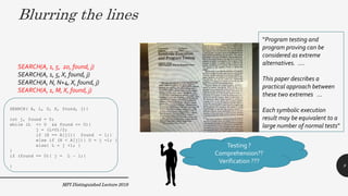 MPI Distinguished Lecture 2019
SEARCH( A, L, U, X, found, j){
int j, found = 0;
while (L <= U && found == 0){
j = (L+U)/2;
if (X == A[j]){ found = 1;}
else if (X < A[j]){ U = j -1; }
else{ L = j +1; }
}
if (found == 0){ j = L – 1;}
}
SEARCH(A, 1, 5, 20, found, j)
SEARCH(A, 1, 5, X, found, j)
SEARCH(A, N, N+4, X, found, j)
SEARCH(A, 1, M, X, found, j)
Testing ?
Comprehension??
Verification ???
Blurring the lines
“Program testing and
program proving can be
considered as extreme
alternatives. ….
This paper describes a
practical approach between
these two extremes …
Each symbolic execution
result may be equivalent to a
large number of normal tests”
9
 