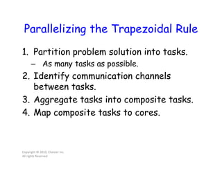Parallelizing the Trapezoidal Rule
1. Partition problem solution into tasks.
– As many tasks as possible.
2. Identify communication channels
between tasks.
3. Aggregate tasks into composite tasks.
4. Map composite tasks to cores.
Copyright © 2010, Elsevier Inc.
All rights Reserved
 